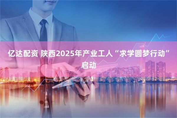 亿达配资 陕西2025年产业工人“求学圆梦行动”启动