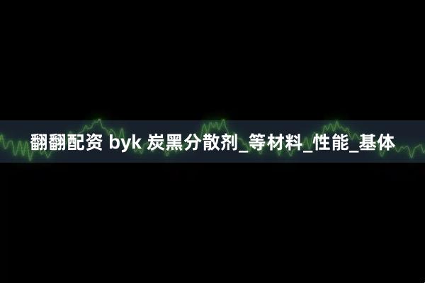 翻翻配资 byk 炭黑分散剂_等材料_性能_基体