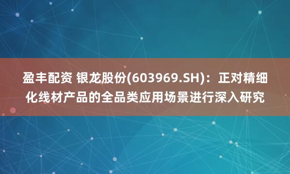 盈丰配资 银龙股份(603969.SH)：正对精细化线材产品的全品类应用场景进行深入研究