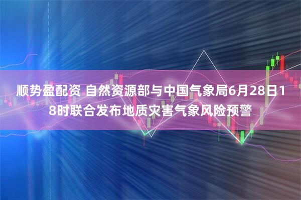 顺势盈配资 自然资源部与中国气象局6月28日18时联合发布地质灾害气象风险预警