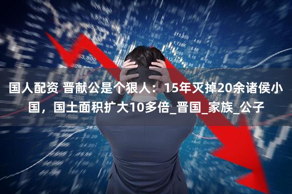 国人配资 晋献公是个狠人：15年灭掉20余诸侯小国，国土面积扩大10多倍_晋国_家族_公子