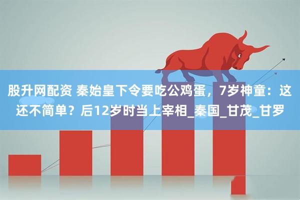 股升网配资 秦始皇下令要吃公鸡蛋，7岁神童：这还不简单？后12岁时当上宰相_秦国_甘茂_甘罗