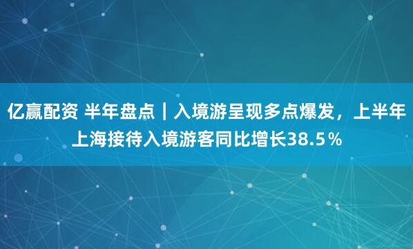 亿赢配资 半年盘点｜入境游呈现多点爆发，上半年上海接待入境游客同比增长38.5％