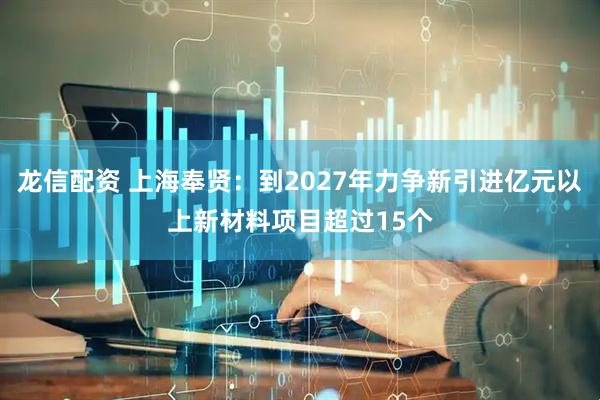 龙信配资 上海奉贤：到2027年力争新引进亿元以上新材料项目超过15个