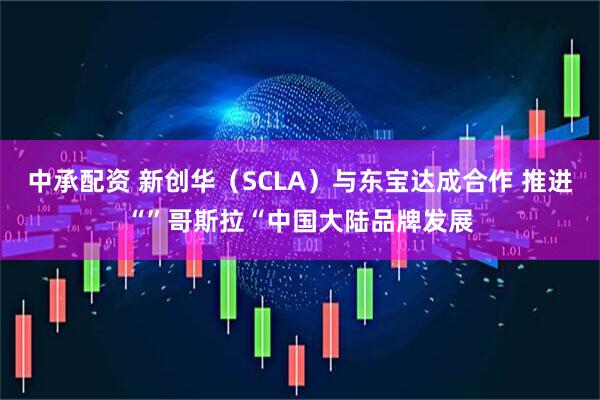 中承配资 新创华（SCLA）与东宝达成合作 推进“”哥斯拉“中国大陆品牌发展