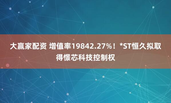 大赢家配资 增值率19842.27%！*ST恒久拟取得憬芯科技控制权