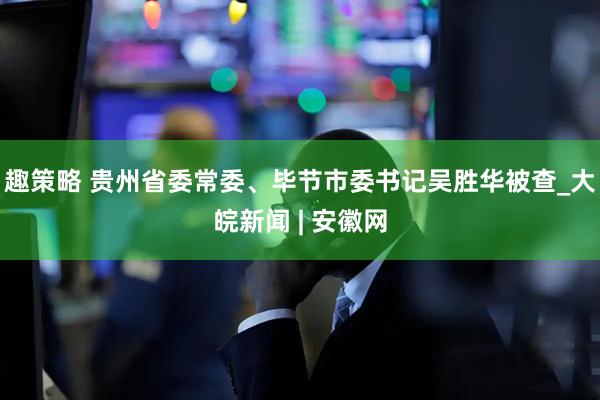 趣策略 贵州省委常委、毕节市委书记吴胜华被查_大皖新闻 | 安徽网