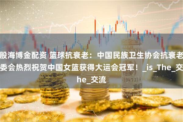 股海博金配资 篮球抗衰老：中国民族卫生协会抗衰老专委会热烈祝贺中国女篮获得大运会冠军！_is_The_交流