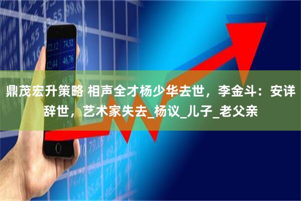 鼎茂宏升策略 相声全才杨少华去世，李金斗：安详辞世，艺术家失去_杨议_儿子_老父亲