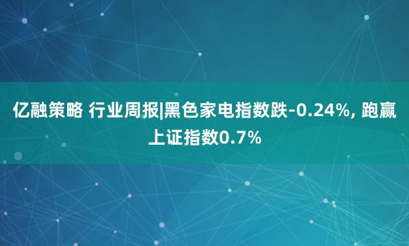 亿融策略 行业周报|黑色家电指数跌-0.24%, 跑赢上证指数0.7%