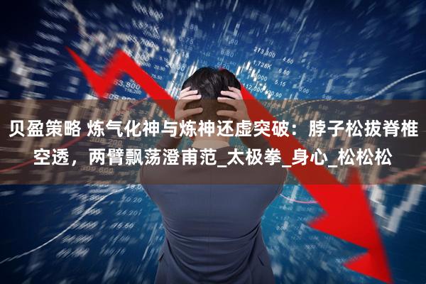 贝盈策略 炼气化神与炼神还虚突破：脖子松拔脊椎空透，两臂飘荡澄甫范_太极拳_身心_松松松