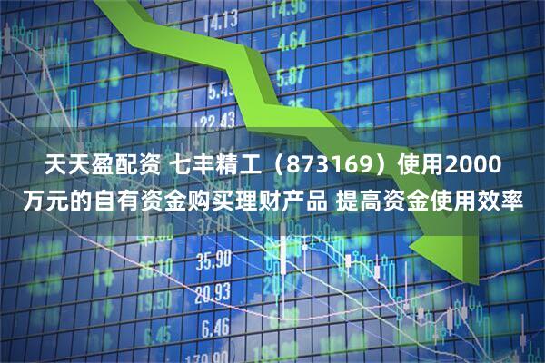 天天盈配资 七丰精工（873169）使用2000万元的自有资金购买理财产品 提高资金使用效率