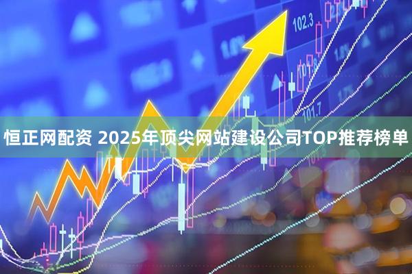 恒正网配资 2025年顶尖网站建设公司TOP推荐榜单