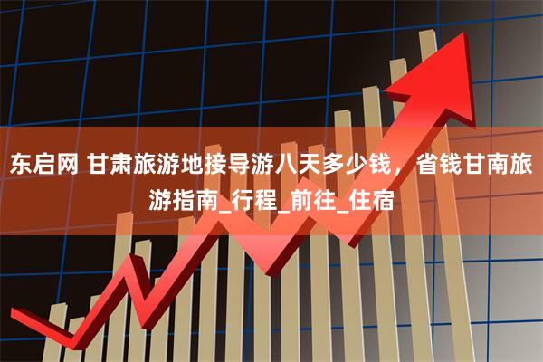 东启网 甘肃旅游地接导游八天多少钱，省钱甘南旅游指南_行程_前往_住宿