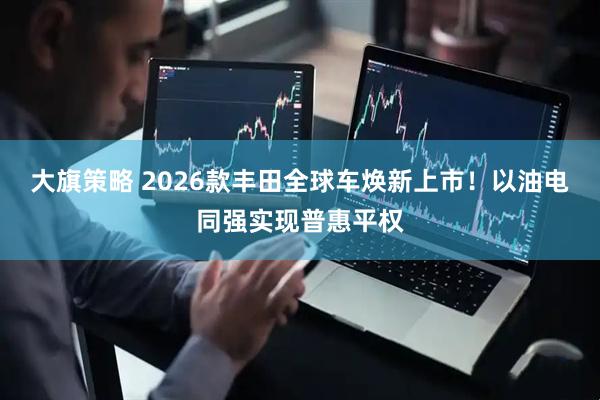 大旗策略 2026款丰田全球车焕新上市！以油电同强实现普惠平权