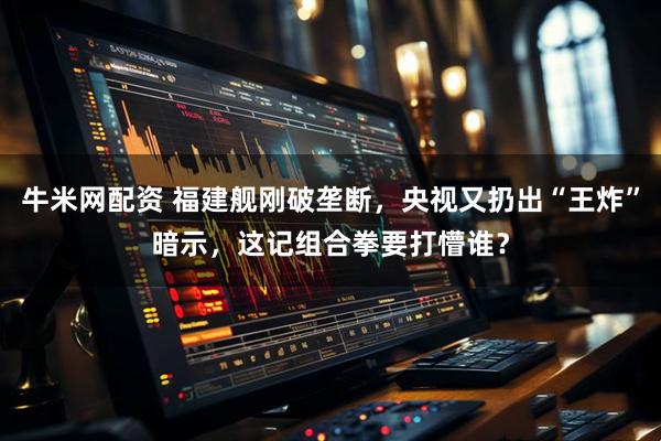 牛米网配资 福建舰刚破垄断，央视又扔出“王炸”暗示，这记组合拳要打懵谁？