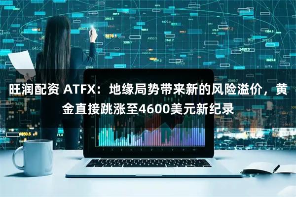 旺润配资 ATFX：地缘局势带来新的风险溢价，黄金直接跳涨至4600美元新纪录