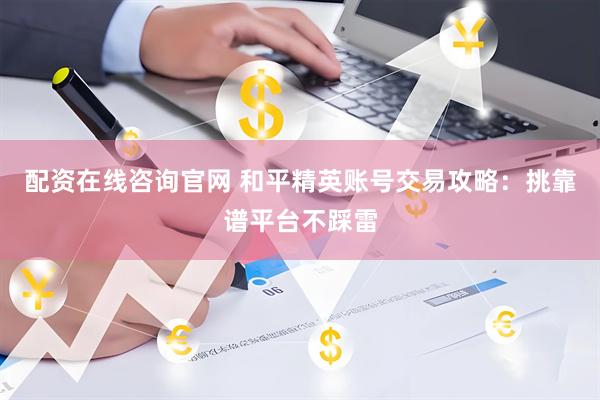 配资在线咨询官网 和平精英账号交易攻略：挑靠谱平台不踩雷