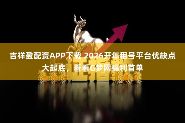 吉祥盈配资APP下载 2026开年租号平台优缺点大起底，看看G梦网福利首单