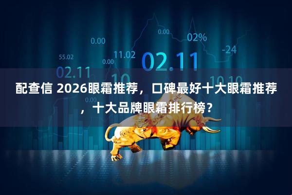 配查信 2026眼霜推荐，口碑最好十大眼霜推荐，十大品牌眼霜排行榜？