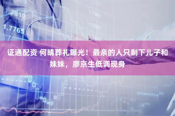 证通配资 何晴葬礼曝光！最亲的人只剩下儿子和妹妹，廖京生低调现身