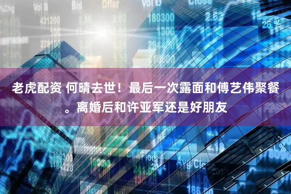 老虎配资 何晴去世！最后一次露面和傅艺伟聚餐。离婚后和许亚军还是好朋友