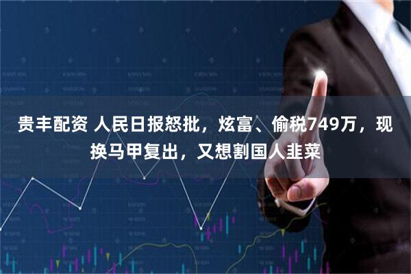 贵丰配资 人民日报怒批，炫富、偷税749万，现换马甲复出，又想割国人韭菜