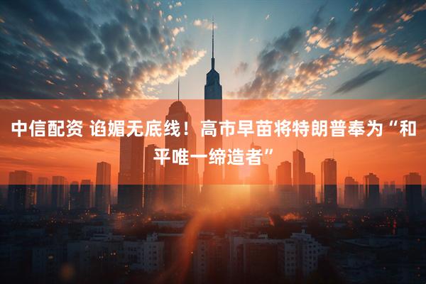 中信配资 谄媚无底线！高市早苗将特朗普奉为“和平唯一缔造者”